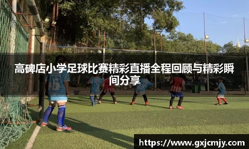 高碑店小学足球比赛精彩直播全程回顾与精彩瞬间分享