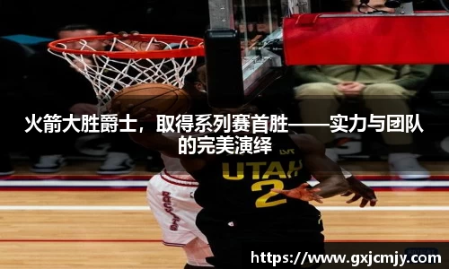 火箭大胜爵士，取得系列赛首胜——实力与团队的完美演绎